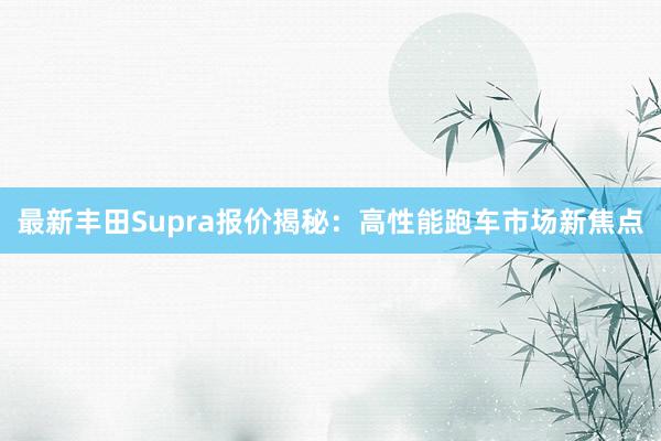 最新丰田Supra报价揭秘：高性能跑车市场新焦点